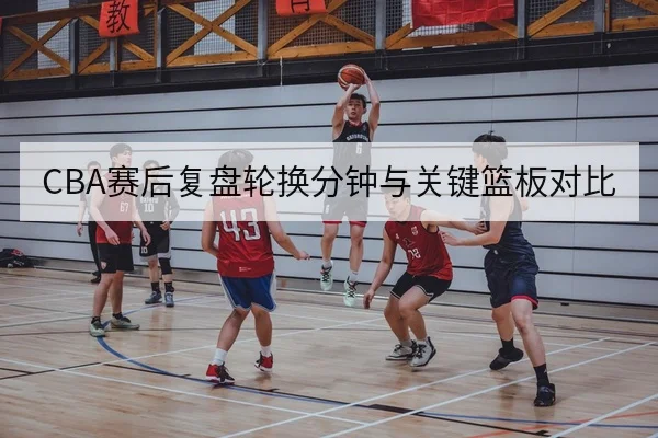 CBA赛后复盘轮换分钟与关键篮板对比